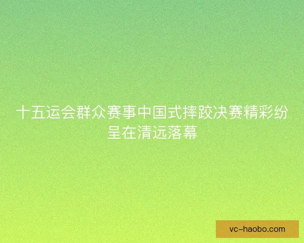 十五运会群众赛事中国式摔跤决赛精彩纷呈在清远落幕