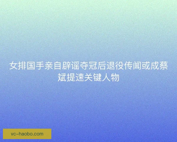 女排国手亲自辟谣夺冠后退役传闻或成蔡斌提速关键人物